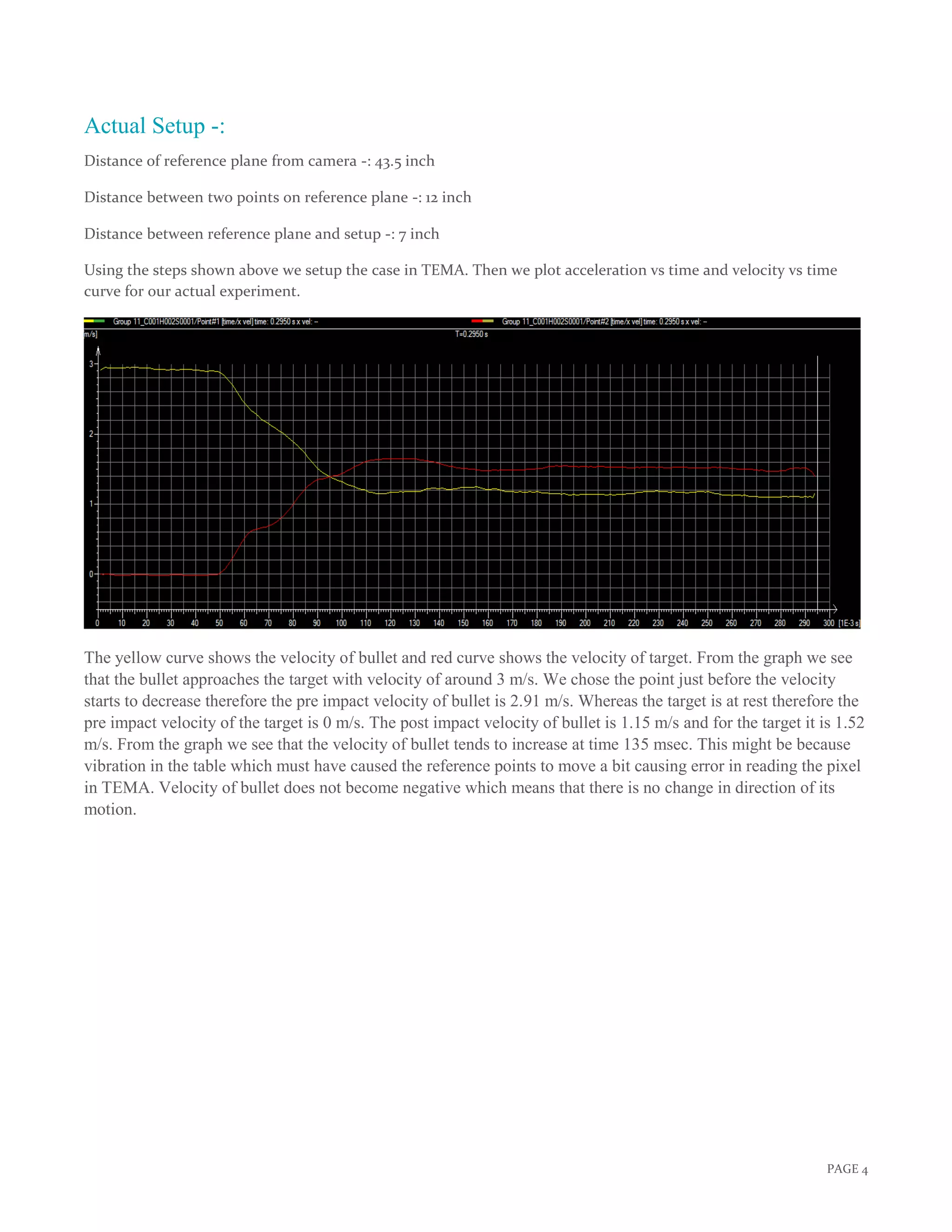 PAGE 4
Actual Setup -:
Distance of reference plane from camera -: 43.5 inch
Distance between two points on reference plane -: 12 inch
Distance between reference plane and setup -: 7 inch
Using the steps shown above we setup the case in TEMA. Then we plot acceleration vs time and velocity vs time
curve for our actual experiment.
The yellow curve shows the velocity of bullet and red curve shows the velocity of target. From the graph we see
that the bullet approaches the target with velocity of around 3 m/s. We chose the point just before the velocity
starts to decrease therefore the pre impact velocity of bullet is 2.91 m/s. Whereas the target is at rest therefore the
pre impact velocity of the target is 0 m/s. The post impact velocity of bullet is 1.15 m/s and for the target it is 1.52
m/s. From the graph we see that the velocity of bullet tends to increase at time 135 msec. This might be because
vibration in the table which must have caused the reference points to move a bit causing error in reading the pixel
in TEMA. Velocity of bullet does not become negative which means that there is no change in direction of its
motion.
 