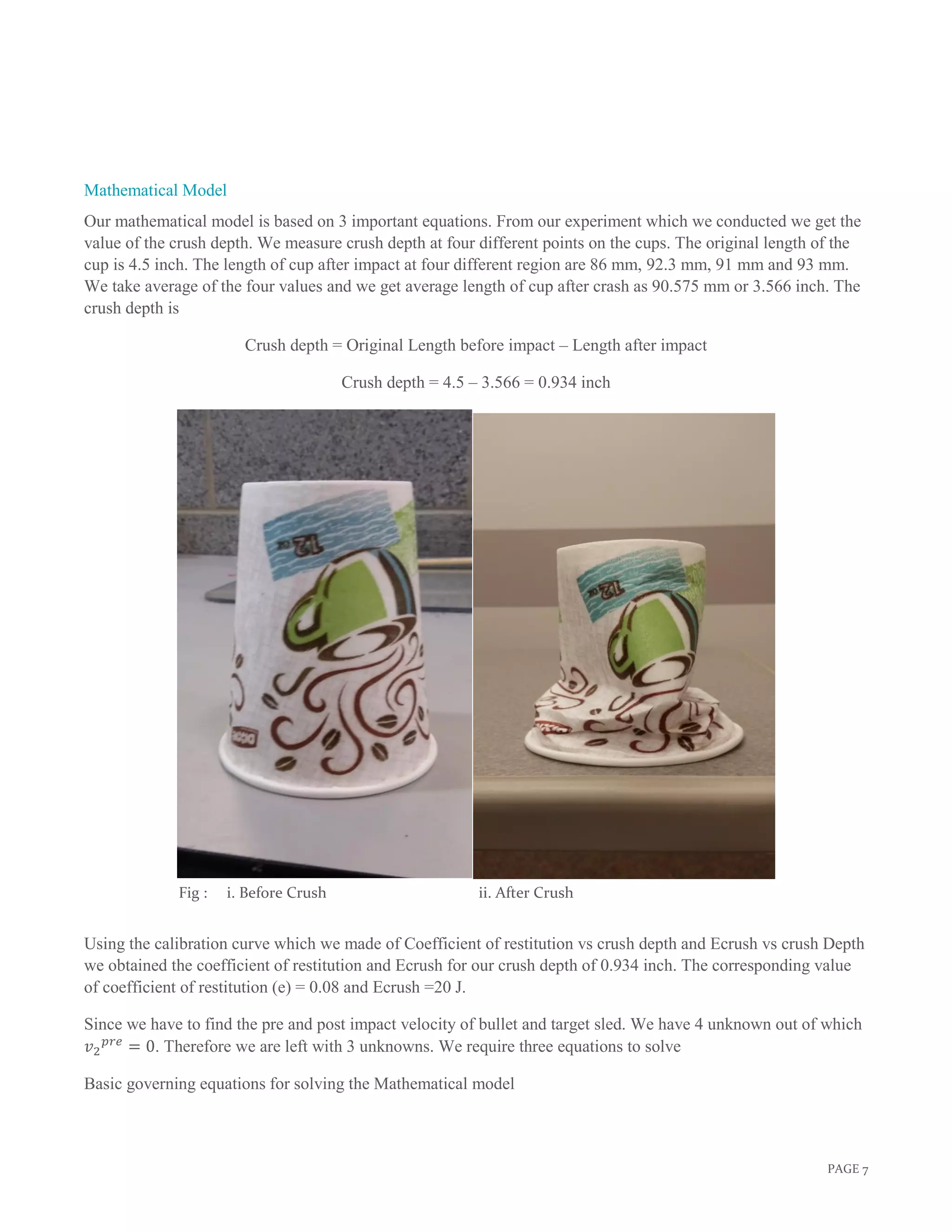 PAGE 7
Fig : i. Before Crush ii. After Crush
Mathematical Model
Our mathematical model is based on 3 important equations. From our experiment which we conducted we get the
value of the crush depth. We measure crush depth at four different points on the cups. The original length of the
cup is 4.5 inch. The length of cup after impact at four different region are 86 mm, 92.3 mm, 91 mm and 93 mm.
We take average of the four values and we get average length of cup after crash as 90.575 mm or 3.566 inch. The
crush depth is
Crush depth = Original Length before impact – Length after impact
Crush depth = 4.5 – 3.566 = 0.934 inch
Using the calibration curve which we made of Coefficient of restitution vs crush depth and Ecrush vs crush Depth
we obtained the coefficient of restitution and Ecrush for our crush depth of 0.934 inch. The corresponding value
of coefficient of restitution (e) = 0.08 and Ecrush =20 J.
Since we have to find the pre and post impact velocity of bullet and target sled. We have 4 unknown out of which
𝑣2
𝑝𝑟𝑒
= 0. Therefore we are left with 3 unknowns. We require three equations to solve
Basic governing equations for solving the Mathematical model
 