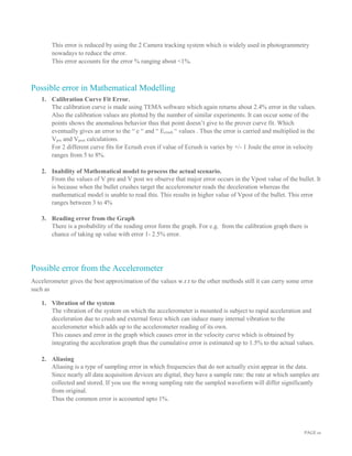 PAGE 10
This error is reduced by using the 2 Camera tracking system which is widely used in photogrammetry
nowadays to reduce the error.
This error accounts for the error % ranging about <1%.
Possible error in Mathematical Modelling
1. Calibration Curve Fit Error.
The calibration curve is made using TEMA software which again returns about 2.4% error in the values.
Also the calibration values are plotted by the number of similar experiments. It can occur some of the
points shows the anomalous behavior thus that point doesn’t give to the prover curve fit. Which
eventually gives an error to the “ e “ and “ Ecrush “ values . Thus the error is carried and multiplied in the
Vpre and Vpost calculations.
For 2 different curve fits for Ecrush even if value of Ecrush is varies by +/- 1 Joule the error in velocity
ranges from 5 to 8%.
2. Inability of Mathematical model to process the actual scenario.
From the values of V pre and V post we observe that major error occurs in the Vpost value of the bullet. It
is because when the bullet crushes target the accelerometer reads the deceleration whereas the
mathematical model is unable to read this. This results in higher value of Vpost of the bullet. This error
ranges between 3 to 4%
3. Reading error from the Graph
There is a probability of the reading error form the graph. For e.g. from the calibration graph there is
chance of taking up value with error 1- 2.5% error.
Possible error from the Accelerometer
Accelerometer gives the best approximation of the values w.r.t to the other methods still it can carry some error
such as
1. Vibration of the system
The vibration of the system on which the accelerometer is mounted is subject to rapid acceleration and
deceleration due to crush and external force which can induce many internal vibration to the
accelerometer which adds up to the accelerometer reading of its own.
This causes and error in the graph which causes error in the velocity curve which is obtained by
integrating the acceleration graph thus the cumulative error is estimated up to 1.5% to the actual values.
2. Aliasing
Aliasing is a type of sampling error in which frequencies that do not actually exist appear in the data.
Since nearly all data acquisition devices are digital, they have a sample rate: the rate at which samples are
collected and stored. If you use the wrong sampling rate the sampled waveform will differ significantly
from original.
Thus the common error is accounted upto 1%.
 