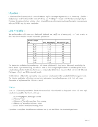 PAGE 1
Objective -:
Conduct a crash reconstruction of collision of bullet object with target object which is fit with a cup. Generate a
mathematical model to find the Pre Impact Velocity and Post Impact Velocity of both bullet and target object.
Compare the values obtained with the values obtained from accelerometer reading and using the crash analysis
software TEMA and give your conclusion.
Data Available -:
We need to make a calibration curve for Ecrush Vs Crush and coefficient of restitution (e) vs Crush. In order to
make the curves the data which is required is given below
Crush Length
(in.) Sled Weight (lb) Air Pressure (psi)
0.53 14.0 40
0.95 14.0 50
0.93 14.0 60
0.67 19.7 40
1.05 19.7 50
1.26 19.7 60
0.54 25.4 30
1.60 25.4 40
2.02 25.4 50
The above data is obtained by conducting a full frontal collision with rigid barrier. The cup is attached to the
barrier. In the experimental setup, the bullet is made to move using compressed air which makes piston move
which in turn pulls the bullet sled. So the test is conducted at different air pressure which will provide different
Pre Impact velocity and different crush length.
Test Condition -: The test is recorded by using a camera which can record at speed of 1000 frames per second.
The lighting used in the lab is direct current since alternating current has frequency of 60 Hz it will cause
fluctuation in brightness while video is recorded.
TEMA -:
TEMA is a crash analysis software which makes use of the video recorded to analyze the crash. The basic input
which are required for the TEMA software -:
1.) Recording Speed ( frames per second)
2.) Gamma Value
3.) Distance of the reference plane from camera
4.) Distance of setup from reference plane
5.) Scale distance between stationary points.
Upload the video of the 9 experiments conducted one by one and follow the mentioned procedure.
 