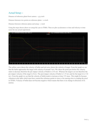 PAGE 4
Actual Setup -:
Distance of reference plane from camera -: 43.5 inch
Distance between two points on reference plane -: 12 inch
Distance between reference plane and setup -: 7 inch
Using the steps shown above we setup the case in TEMA. Then we plot acceleration vs time and velocity vs time
curve for our actual experiment.
The yellow curve shows the velocity of bullet and red curve shows the velocity of target. From the graph we see
that the bullet approaches the target with velocity of around 3 m/s. We chose the point just before the velocity
starts to decrease therefore the pre impact velocity of bullet is 2.91 m/s. Whereas the target is at rest therefore the
pre impact velocity of the target is 0 m/s. The post impact velocity of bullet is 1.15 m/s and for the target it is 1.52
m/s. From the graph we see that the velocity of bullet tends to increase at time 135 msec. This might be because
vibration in the table which must have caused the reference points to move a bit causing error in reading the pixel
in TEMA. Velocity of bullet does not become negative which means that there is no change in direction of its
motion.
 