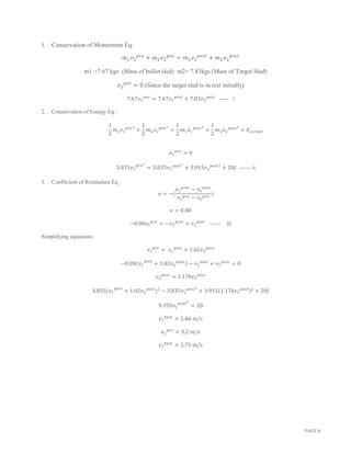 PAGE 8
1. Conservation of Momentum Eq:
𝑚1 𝑣1
𝑝𝑟𝑒
+ 𝑚2 𝑣2
𝑝𝑟𝑒
= 𝑚1 𝑣1
𝑝𝑜𝑠𝑡
+ 𝑚2 𝑣2
𝑝𝑜𝑠𝑡
m1 =7.67 kgs (Mass of bullet sled) m2= 7.83kgs (Mass of Target Sled)
𝑣2
𝑝𝑟𝑒
= 0 (Since the target sled is in rest initially)
7.67𝑣1
𝑝𝑟𝑒
= 7.67𝑣1
𝑝𝑜𝑠𝑡
+ 7.83𝑣2
𝑝𝑜𝑠𝑡
----- i
2. Conservation of Energy Eq :
1
2
𝑚1 𝑣1
𝑝𝑟𝑒2
+
1
2
𝑚2 𝑣2
𝑝𝑟𝑒2
=
1
2
𝑚1 𝑣1
𝑝𝑜𝑠𝑡2
+
1
2
𝑚2 𝑣2
𝑝𝑜𝑠𝑡2
+ 𝐸2𝑐𝑟𝑢𝑠ℎ
𝑣2
𝑝𝑟𝑒
= 0
3.835𝑣1
𝑝𝑟𝑒2
= 3.835𝑣1
𝑝𝑜𝑠𝑡2
+ 3.915𝑣2
𝑝𝑜𝑠𝑡2
+ 20𝐽 ------ ii
3. Coefficient of Restitution Eq :
𝑒 = −(
𝑣2
𝑝𝑜𝑠𝑡
− 𝑣1
𝑝𝑜𝑠𝑡
𝑣2
𝑝𝑟𝑒 − 𝑣1
𝑝𝑟𝑒
)
𝑒 = 0.08
−0.08𝑣1
𝑝𝑟𝑒
= −𝑣2
𝑝𝑜𝑠𝑡
+ 𝑣1
𝑝𝑜𝑠𝑡
------ iii
Simplifying equations:
𝑣1
𝑝𝑟𝑒
= 𝑣1
𝑝𝑜𝑠𝑡
+ 1.02𝑣2
𝑝𝑜𝑠𝑡
−0.08(𝑣1
𝑝𝑜𝑠𝑡
+ 1.02𝑣2
𝑝𝑜𝑠𝑡
) − 𝑣1
𝑝𝑜𝑠𝑡
+ 𝑣2
𝑝𝑜𝑠𝑡
= 0
𝑣2
𝑝𝑜𝑠𝑡
= 1.176𝑣1
𝑝𝑜𝑠𝑡
3.835(𝑣1
𝑝𝑜𝑠𝑡
+ 1.02𝑣2
𝑝𝑜𝑠𝑡
)2
− 3.835𝑣1
𝑝𝑜𝑠𝑡2
+ 3.915(1.176𝑣1
𝑝𝑜𝑠𝑡
)2
+ 20𝐽
9.355𝑣1
𝑝𝑜𝑠𝑡2
= 20
𝑣1
𝑝𝑜𝑠𝑡
= 1.46 𝑚/𝑠
𝑣1
𝑝𝑟𝑒
= 3.2 𝑚/𝑠
𝑣2
𝑝𝑜𝑠𝑡
= 1.71 𝑚/𝑠
 