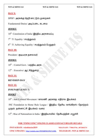 WIN & SHINE IAS WIN & SHINE IAS WIN & SHINE IAS
FOR “TNPSC/UPSC” ONLINE CLASSES CONTACT BELOW DETAILS
INSTAGRAM : winshineias2019 WHATSAPP : 7708615766 , 8072003274
UPSC UPDATES : http://youtube.com/c/WINSHINEUPSCTAMIL TELEGRAM : WIN & SHINE IAS
DAY 9:
DPSP / அ஭சுக்கு தநமி கொட்டும் முவமகள்
Fundamental Duties/ அடிப்பவை கைவ஫
BOOKS:
10th
Constitution of India/ இந்ேி஬ அ஭சவ஫ப்பு
7th
T1 Equality / ச஫த்துலம்
6th
T1 Achieving Equality / ச஫த்துலம் தபறுேல்
DAY 10:
President / குடி஬஭சு ேவயலர்
BOOKS:
10th
: Central Govt. / ஫த்ேி஬ அ஭சு
12th
: Executive/ ஆட்சித்துவம
DAY 11:
REVISION DAY
DAY 12:
INM PART (UNIT 7)
BOOKS
10th
: Anti Colonial Movement / கொயணி அ஭சுக்கு ஋ேி஭ொக இ஬க்கம்
INC Foundation to Home Rule League / இந்ேி஬ தேசி஬ கொங்கி஭ஸ் தேொற்மம்
முேல் ேன்னொட்சி இ஬க்கம் லவ஭
12th
: Rise of Nationalism in India / இந்ேி஬ொலில் தேசி஬த்ேின் ஋ழுச்சி
 