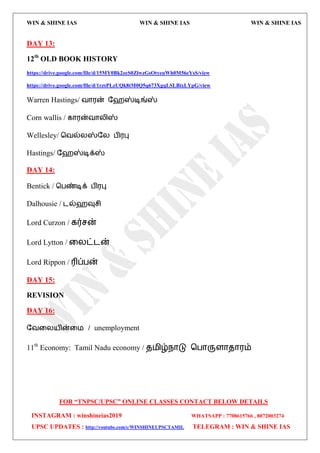WIN & SHINE IAS WIN & SHINE IAS WIN & SHINE IAS
FOR “TNPSC/UPSC” ONLINE CLASSES CONTACT BELOW DETAILS
INSTAGRAM : winshineias2019 WHATSAPP : 7708615766 , 8072003274
UPSC UPDATES : http://youtube.com/c/WINSHINEUPSCTAMIL TELEGRAM : WIN & SHINE IAS
DAY 13:
12th
OLD BOOK HISTORY
https://drive.google.com/file/d/15MY0Bk2zeS0ZlwzGsOtyeuWh0M56eYsS/view
https://drive.google.com/file/d/1rzsPLzUQk8tM0Q5q673XgqLSLBixLYpG/view
Warren Hastings/ லொ஭ன் தேஸ்டிங்ஸ்
Corn wallis / கொ஭ன்லொயிஸ்
Wellesley/ தலல்யஸ்தய பி஭பு
Hastings/ தேஸ்டிக்ஸ்
DAY 14:
Bentick / தபண்டிக் பி஭பு
Dalhousie / ைல்ேவுசி
Lord Curzon / கர்சன்
Lord Lytton / வயட்ைன்
Lord Rippon / ரிப்பன்
DAY 15:
REVISION
DAY 16:
தலவய஬ின்வ஫ / unemployment
11th
Economy: Tamil Nadu economy / ே஫ிழ்நொடு தபொருரொேொ஭ம்
 