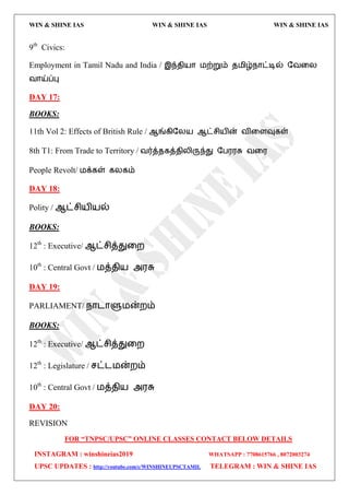 WIN & SHINE IAS WIN & SHINE IAS WIN & SHINE IAS
FOR “TNPSC/UPSC” ONLINE CLASSES CONTACT BELOW DETAILS
INSTAGRAM : winshineias2019 WHATSAPP : 7708615766 , 8072003274
UPSC UPDATES : http://youtube.com/c/WINSHINEUPSCTAMIL TELEGRAM : WIN & SHINE IAS
9th
Civics:
Employment in Tamil Nadu and India / இந்ேி஬ொ ஫ற்றும் ே஫ிழ்நொட்டில் தலவய
லொய்ப்பு
DAY 17:
BOOKS:
11th Vol 2: Effects of British Rule / ஆங்கிதய஬ ஆட்சி஬ின் லிவரவுகள்
8th T1: From Trade to Territory / லர்த்ேகத்ேியிருந்து தப஭஭சு லவ஭
People Revolt/ ஫க்கள் கயகம்
DAY 18:
Polity / ஆட்சி஬ி஬ல்
BOOKS:
12th
: Executive/ ஆட்சித்துவம
10th
: Central Govt / ஫த்ேி஬ அ஭சு
DAY 19:
PARLIAMENT/ நொைொளு஫ன்மம்
BOOKS:
12th
: Executive/ ஆட்சித்துவம
12th
: Legislature / சட்ை஫ன்மம்
10th
: Central Govt / ஫த்ேி஬ அ஭சு
DAY 20:
REVISION
 