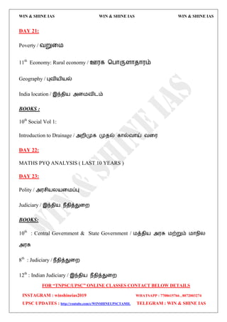 WIN & SHINE IAS WIN & SHINE IAS WIN & SHINE IAS
FOR “TNPSC/UPSC” ONLINE CLASSES CONTACT BELOW DETAILS
INSTAGRAM : winshineias2019 WHATSAPP : 7708615766 , 8072003274
UPSC UPDATES : http://youtube.com/c/WINSHINEUPSCTAMIL TELEGRAM : WIN & SHINE IAS
DAY 21:
Poverty / லறுவ஫
11th
Economy: Rural economy / ஊ஭க தபொருரொேொ஭ம்
Geography / புலி஬ி஬ல்
India location / இந்ேி஬ அவ஫லிைம்
BOOKS :
10th
Social Vol 1:
Introduction to Drainage / அமிமுக முேல் கொல்லொய் லவ஭
DAY 22:
MATHS PYQ ANALYSIS ( LAST 10 YEARS )
DAY 23:
Polity / அ஭சி஬ய஬வ஫ப்பு
Judiciary / இந்ேி஬ நீேித்துவம
BOOKS:
10th
: Central Government & State Government / ஫த்ேி஬ அ஭சு ஫ற்றும் ஫ொநிய
அ஭சு
8th
: Judiciary / நீேித்துவம
12th
: Indian Judiciary / இந்ேி஬ நீேித்துவம
 
