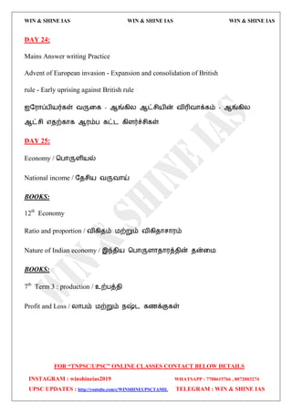WIN & SHINE IAS WIN & SHINE IAS WIN & SHINE IAS
FOR “TNPSC/UPSC” ONLINE CLASSES CONTACT BELOW DETAILS
INSTAGRAM : winshineias2019 WHATSAPP : 7708615766 , 8072003274
UPSC UPDATES : http://youtube.com/c/WINSHINEUPSCTAMIL TELEGRAM : WIN & SHINE IAS
DAY 24:
Mains Answer writing Practice
Advent of European invasion ‐ Expansion and consolidation of British
rule - Early uprising against British rule
஍த஭ொப்பி஬ர்கள் லருவக - ஆங்கிய ஆட்சி஬ின் லிரிலொக்கம் - ஆங்கிய
ஆட்சி ஋ேற்கொக ஆ஭ம்ப கட்ை கிரர்ச்சிகள்
DAY 25:
Economy / தபொருரி஬ல்
National income / தேசி஬ லருலொய்
BOOKS:
12th
Economy
Ratio and proportion / லிகிேம் ஫ற்றும் லிகிேொசொ஭ம்
Nature of Indian economy / இந்ேி஬ தபொருரொேொ஭த்ேின் ேன்வ஫
BOOKS:
7th
Term 3 : production / உற்பத்ேி
Profit and Loss / யொபம் ஫ற்றும் நஷ்ை கணக்குகள்
 