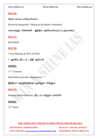 WIN & SHINE IAS WIN & SHINE IAS WIN & SHINE IAS
FOR “TNPSC/UPSC” ONLINE CLASSES CONTACT BELOW DETAILS
INSTAGRAM : winshineias2019 WHATSAPP : 7708615766 , 8072003274
UPSC UPDATES : http://youtube.com/c/WINSHINEUPSCTAMIL TELEGRAM : WIN & SHINE IAS
DAY 26:
Mains Answer writing Practice
Historical background - Making of the Indian Constitution
ல஭யொற்றுப் பின்னணி - இந்ேி஬ அ஭சி஬யவ஫ப்பு உருலொக்கம்
DAY 27:
REVISION
DAY 28:
5 Year Planning & NITI AAYOG
5 ஆண்டு ேிட்ைம் / நிேி ஆத஬ொக்
BOOKS:
11th
Economy:
India Before and after independence /
இந்ேி஬ொ சுேந்ேி஭த்ேிற்கு முன்னும் பின்னும்
DAY 29:
Planning and development / ேிட்ைம் ஫ற்றும் லரர்ச்சி
BOOKS:
12th
Polity:
 