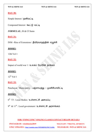 WIN & SHINE IAS WIN & SHINE IAS WIN & SHINE IAS
FOR “TNPSC/UPSC” ONLINE CLASSES CONTACT BELOW DETAILS
INSTAGRAM : winshineias2019 WHATSAPP : 7708615766 , 8072003274
UPSC UPDATES : http://youtube.com/c/WINSHINEUPSCTAMIL TELEGRAM : WIN & SHINE IAS
DAY 30:
Simple Interest / ேனிலட்டி
Compound Interest / கூட்டு லட்டி
FORMULAS , SI & CI Sums
DAY 31:
INM - Rise of Extremism / ேீலி஭லொேத்ேின் ஋ழுச்சி
BOOKS:
12th Vol 1
DAY 32:
Impact of world war 1 / உயகப் தபொரின் ேொக்கம்
BOOKS:
12th
Vol 1
DAY 33:
Panchayat / Municipality - பஞ்சொ஬த்து / முனிசிபொயிட்டி
BOOKS:
6th
T3 : Local Bodies / உள்ரொட்சி அவ஫ப்பு
9th
& 11th
: Local government / உள்ரொட்சி அ஭சொங்கம்
 