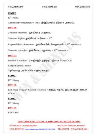 WIN & SHINE IAS WIN & SHINE IAS WIN & SHINE IAS
FOR “TNPSC/UPSC” ONLINE CLASSES CONTACT BELOW DETAILS
INSTAGRAM : winshineias2019 WHATSAPP : 7708615766 , 8072003274
UPSC UPDATES : http://youtube.com/c/WINSHINEUPSCTAMIL TELEGRAM : WIN & SHINE IAS
BOOKS:
12th
Polity:
Administrative Machinery of India - இந்ேி஬ொலில் நிர்லொக அவ஫ப்பு
DAY 40:
Consumer Protection - நுகர்தலொர் பொதுகொப்பு
Consumer Rights - நுகர்தலொர் உரிவ஫ - 10th
Responsibilities of consumer / நுகர்தலொரின் தபொறுப்புகள் - 12th
commerce
Consumer protection / நுகர்தலொர் பொதுகொப்பு - 12th
commerce
DAY 41:
Period of Radicalism / ஌கொேிபத்ேி஬த்ேிற்கு ஋ேி஭ொன தபொ஭ொட்ைம்
Religion National politics
தேசி஬லொே அ஭சி஬யில் லகுப்பு லொேம்
BOOKS:
12th
History
DAY 42:
Last phase of Indian National Movement / இந்ேி஬ தேசி஬ இ஬க்கத்ேின் கவைசி
கட்ைம்
BOOKS:
12th
History
DAY 43:
REVISION
 