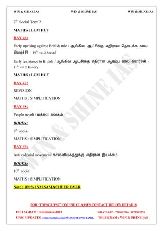 WIN & SHINE IAS WIN & SHINE IAS WIN & SHINE IAS
FOR “TNPSC/UPSC” ONLINE CLASSES CONTACT BELOW DETAILS
INSTAGRAM : winshineias2019 WHATSAPP : 7708615766 , 8072003274
UPSC UPDATES : http://youtube.com/c/WINSHINEUPSCTAMIL TELEGRAM : WIN & SHINE IAS
7th
Social Term 2
MATHS : LCM HCF
DAY 46:
Early uprising against British rule / ஆங்கிய ஆட்சிக்கு ஋ேி஭ொன தேொைக்க கொய
கிரர்ச்சி - 10th
vol 2 Social
Early resistance to British / ஆங்கிய ஆட்சிக்கு ஋ேி஭ொன ஆ஭ம்ப கொய கிரர்ச்சி -
11th
vol 2 History
MATHS : LCM HCF
DAY 47:
REVISION
MATHS : SIMPLIFICATION
DAY 48:
People revolt / ஫க்கள் கயகம்
BOOKS:
8th
social
MATHS : SIMPLIFICATION
DAY 49:
Anti colonial movement/ கொயனி஬கத்துக்கு ஋ேி஭ொன இ஬க்கம்
BOOKS:
10th
social
MATHS : SIMPLIFICATION
Note : 100% INM SAMACHEER OVER
 