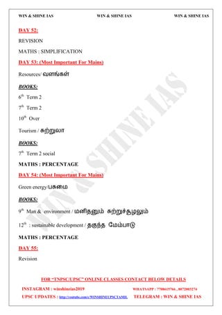 WIN & SHINE IAS WIN & SHINE IAS WIN & SHINE IAS
FOR “TNPSC/UPSC” ONLINE CLASSES CONTACT BELOW DETAILS
INSTAGRAM : winshineias2019 WHATSAPP : 7708615766 , 8072003274
UPSC UPDATES : http://youtube.com/c/WINSHINEUPSCTAMIL TELEGRAM : WIN & SHINE IAS
DAY 52:
REVISION
MATHS : SIMPLIFICATION
DAY 53: (Most Important For Mains)
Resources/ லரங்கள்
BOOKS:
6th
Term 2
7th
Term 2
10th
Over
Tourism / சுற்றுயொ
BOOKS:
7th
Term 2 social
MATHS : PERCENTAGE
DAY 54: (Most Important For Mains)
Green energy/பசுவ஫
BOOKS:
9th
Man & environment / ஫னிேனும் சுற்றுச்சூறலும்
12th
: sustainable development / ேகுந்ே த஫ம்பொடு
MATHS : PERCENTAGE
DAY 55:
Revision
 