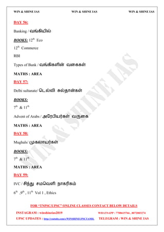 WIN & SHINE IAS WIN & SHINE IAS WIN & SHINE IAS
FOR “TNPSC/UPSC” ONLINE CLASSES CONTACT BELOW DETAILS
INSTAGRAM : winshineias2019 WHATSAPP : 7708615766 , 8072003274
UPSC UPDATES : http://youtube.com/c/WINSHINEUPSCTAMIL TELEGRAM : WIN & SHINE IAS
DAY 56:
Banking / லங்கி஬ில்
BOOKS: 12th
Eco
12th
Commerce
RBI
Types of Bank / லங்கிகரின் லவககள்
MATHS : AREA
DAY 57:
Delhi sultanate/ தைல்யி சுல்ேொன்கள்
BOOKS:
7th
& 11th
Advent of Arabs / அத஭பி஬ர்கள் லருவக
MATHS : AREA
DAY 58:
Mughals/ முகயொ஬ர்கள்
BOOKS:
7th
& 11th
MATHS : AREA
DAY 59:
IVC / சிந்து ச஫தலரி நொகரிகம்
6th
,9th
, 11th
Vol 1 , Ethics
 