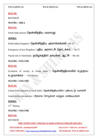 WIN & SHINE IAS WIN & SHINE IAS WIN & SHINE IAS
FOR “TNPSC/UPSC” ONLINE CLASSES CONTACT BELOW DETAILS
INSTAGRAM : winshineias2019 WHATSAPP : 7708615766 , 8072003274
UPSC UPDATES : http://youtube.com/c/WINSHINEUPSCTAMIL TELEGRAM : WIN & SHINE IAS
DAY 60:
REVISION
MATHS : AREA
DAY 61:
South India history/ தேன்னிந்ேி஬ ல஭யொறு
BOOKS:
South Indian kingdom / தேன்னிந்ேி஬ அ஭சொங்கங்கள் -6th T3
Emergence of new Kingdom / புேி஬ அ஭சொட்சி தேொைக்கம் - 7th T1
Nayak rule in Tamilnadu / ே஫ிறகத்ேில் நொ஬க்கர் ஆட்சி - 8th old
MATHS : VOLUME
DAY 62:
Evolution of society in South India / தேன்னிந்ேி஬ொலில் சமுேொ஬
உருலொக்கம் - 11th History
MATHS : VOLUME
DAY 63:
Cultural development in South India / தேன்னிந்ேி஬ொலில் பண்பொட்டு லரர்ச்சி
Latest cholas and pandyas / பிற்கொய தசொறர்கள் ஫ற்றும் பொண்டி஬ர்கள்
BOOKS:
11th
History
MATHS : VOLUME
DAY 64:
REVISION
 