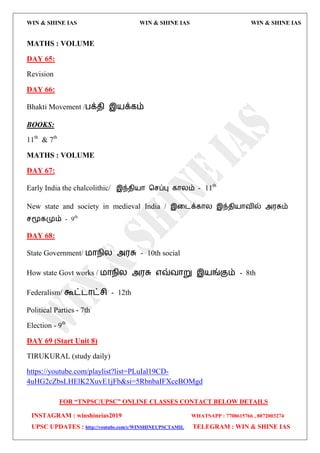 WIN & SHINE IAS WIN & SHINE IAS WIN & SHINE IAS
FOR “TNPSC/UPSC” ONLINE CLASSES CONTACT BELOW DETAILS
INSTAGRAM : winshineias2019 WHATSAPP : 7708615766 , 8072003274
UPSC UPDATES : http://youtube.com/c/WINSHINEUPSCTAMIL TELEGRAM : WIN & SHINE IAS
MATHS : VOLUME
DAY 65:
Revision
DAY 66:
Bhakti Movement /பக்ேி இ஬க்கம்
BOOKS:
11th
& 7th
MATHS : VOLUME
DAY 67:
Early India the chalcolithic/ இந்ேி஬ொ தசப்பு கொயம் - 11th
New state and society in medieval India / இவைக்கொய இந்ேி஬ொலில் அ஭சும்
சமூகமும் - 9th
DAY 68:
State Government/ ஫ொநிய அ஭சு - 10th social
How state Govt works / ஫ொநிய அ஭சு ஋வ்லொறு இ஬ங்கும் - 8th
Federalism/ கூட்ைொட்சி - 12th
Political Parties - 7th
Election - 9th
DAY 69 (Start Unit 8)
TIRUKURAL (study daily)
https://youtube.com/playlist?list=PLuIal19CD-
4uHG2cZbsLHElK2XuvE1jFb&si=5RbnbaIFXceBOMgd
 