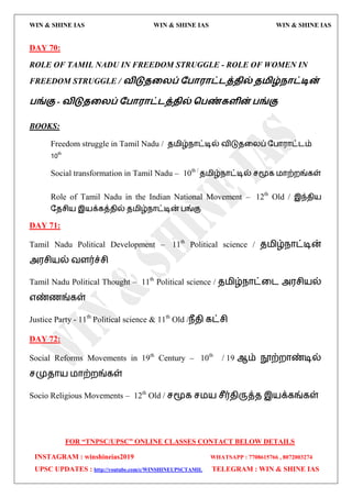 WIN & SHINE IAS WIN & SHINE IAS WIN & SHINE IAS
FOR “TNPSC/UPSC” ONLINE CLASSES CONTACT BELOW DETAILS
INSTAGRAM : winshineias2019 WHATSAPP : 7708615766 , 8072003274
UPSC UPDATES : http://youtube.com/c/WINSHINEUPSCTAMIL TELEGRAM : WIN & SHINE IAS
DAY 70:
ROLE OF TAMIL NADU IN FREEDOM STRUGGLE - ROLE OF WOMEN IN
FREEDOM STRUGGLE / லிடுதறயப் தபா஭ாட்டத்தில் த஫ிழ்நாட்டின்
பங்கு - லிடுதறயப் தபா஭ாட்டத்தில் வபண்கரின் பங்கு
BOOKS:
Freedom struggle in Tamil Nadu / ே஫ிழ்நொட்டில் லிடுேவயப் தபொ஭ொட்ைம்
10th
Social transformation in Tamil Nadu – 10th /
ே஫ிழ்நொட்டில் சமூக ஫ொற்மங்கள்
Role of Tamil Nadu in the Indian National Movement – 12th
Old / இந்ேி஬
தேசி஬ இ஬க்கத்ேில் ே஫ிழ்நொட்டின் பங்கு
DAY 71:
Tamil Nadu Political Development – 11th
Political science / ே஫ிழ்நொட்டின்
அ஭சி஬ல் லரர்ச்சி
Tamil Nadu Political Thought – 11th
Political science / ே஫ிழ்நொட்வை அ஭சி஬ல்
஋ண்ணங்கள்
Justice Party - 11th
Political science & 11th
Old /நீேி கட்சி
DAY 72:
Social Reforms Movements in 19th
Century – 10th
/ 19 ஆம் நூற்மொண்டில்
சமுேொ஬ ஫ொற்மங்கள்
Socio Religious Movements – 12th
Old / சமூக ச஫஬ சீர்ேிருத்ே இ஬க்கங்கள்
 