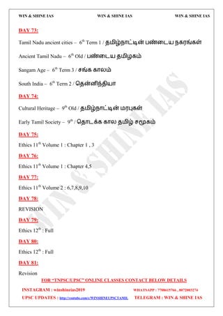 WIN & SHINE IAS WIN & SHINE IAS WIN & SHINE IAS
FOR “TNPSC/UPSC” ONLINE CLASSES CONTACT BELOW DETAILS
INSTAGRAM : winshineias2019 WHATSAPP : 7708615766 , 8072003274
UPSC UPDATES : http://youtube.com/c/WINSHINEUPSCTAMIL TELEGRAM : WIN & SHINE IAS
DAY 73:
Tamil Nadu ancient cities – 6th
Term 1 / ே஫ிழ்நொட்டின் பண்வை஬ நக஭ங்கள்
Ancient Tamil Nadu – 6th
Old / பண்வை஬ ே஫ிறகம்
Sangam Age – 6th
Term 3 / சங்க கொயம்
South India – 6th
Term 2 / தேன்னிந்ேி஬ொ
DAY 74:
Cultural Heritage – 9th
Old / ே஫ிழ்நொட்டின் ஫஭புகள்
Early Tamil Society – 9th
/ தேொைக்க கொய ே஫ிழ் சமூகம்
DAY 75:
Ethics 11th
Volume 1 : Chapter 1 , 3
DAY 76:
Ethics 11th
Volume 1 : Chapter 4,5
DAY 77:
Ethics 11th
Volume 2 : 6,7,8,9,10
DAY 78:
REVISION
DAY 79:
Ethics 12th
: Full
DAY 80:
Ethics 12th
: Full
DAY 81:
Revision
 