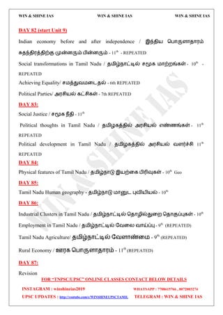 WIN & SHINE IAS WIN & SHINE IAS WIN & SHINE IAS
FOR “TNPSC/UPSC” ONLINE CLASSES CONTACT BELOW DETAILS
INSTAGRAM : winshineias2019 WHATSAPP : 7708615766 , 8072003274
UPSC UPDATES : http://youtube.com/c/WINSHINEUPSCTAMIL TELEGRAM : WIN & SHINE IAS
DAY 82 (start Unit 9)
Indian economy before and after independence / இந்ேி஬ தபொருரொேொ஭ம்
சுேந்ேி஭த்ேிற்கு முன்னரும் பின்னரும் - 11th
- REPEATED
Social transformations in Tamil Nadu / ே஫ிழ்நொட்டில் சமூக ஫ொற்மங்கள் - 10th
-
REPEATED
Achieving Equality/ ச஫த்துல஫வைேல் - 6th REPEATED
Political Parties/ அ஭சி஬ல் கட்சிகள் - 7th REPEATED
DAY 83:
Social Justice / சமூக நீேி - 11th
Political thoughts in Tamil Nadu / ே஫ிறகத்ேில் அ஭சி஬ல் ஋ண்ணங்கள் - 11th
REPEATED
Political development in Tamil Nadu / ே஫ிறகத்ேில் அ஭சி஬ல் லரர்ச்சி 11th
REPEATED
DAY 84:
Physical features of Tamil Nadu / ே஫ிழ்நொடு இ஬ற்வக பிரிவுகள் - 10th
Geo
DAY 85:
Tamil Nadu Human geography - ே஫ிழ்நொடு ஫ொனுை புலி஬ி஬ல் - 10th
DAY 86:
Industrial Clusters in Tamil Nadu / ே஫ிழ்நொட்டில் தேொறில்துவம தேொகுப்புகள் - 10th
Employment in Tamil Nadu / ே஫ிழ்நொட்டில் தலவய லொய்ப்பு - 9th
(REPEATED)
Tamil Nadu Agriculture/ ே஫ிழ்நொட்டில் தலரொண்வ஫ - 9th
(REPEATED)
Rural Economy / ஊ஭க தபொருரொேொ஭ம் - 11th
(REPEATED)
DAY 87:
Revision
 