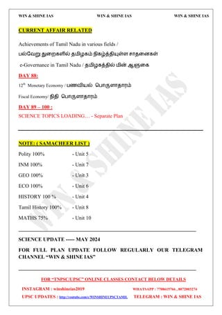 WIN & SHINE IAS WIN & SHINE IAS WIN & SHINE IAS
FOR “TNPSC/UPSC” ONLINE CLASSES CONTACT BELOW DETAILS
INSTAGRAM : winshineias2019 WHATSAPP : 7708615766 , 8072003274
UPSC UPDATES : http://youtube.com/c/WINSHINEUPSCTAMIL TELEGRAM : WIN & SHINE IAS
CURRENT AFFAIR RELATED
Achievements of Tamil Nadu in various fields /
பல்தலறு துவமகரில் ே஫ிறகம் நிகழ்த்ேிம௃ள்ர சொேவனகள்
e-Governance in Tamil Nadu / ே஫ிறகத்ேில் ஫ின் ஆளுவக
DAY 88:
12th
Monetary Economy / பணலி஬ல் தபொருரொேொ஭ம்
Fiscal Economy/ நிேி தபொருரொேொ஭ம்
DAY 89 – 100 :
SCIENCE TOPICS LOADING… - Separate Plan
NOTE: ( SAMACHEER LIST )
Polity 100% - Unit 5
INM 100% - Unit 7
GEO 100% - Unit 3
ECO 100% - Unit 6
HISTORY 100 % - Unit 4
Tamil History 100% - Unit 8
MATHS 75% - Unit 10
____________________________________________________________________
SCIENCE UPDATE ----- MAY 2024
FOR FULL PLAN UPDATE FOLLOW REGULARLY OUR TELEGRAM
CHANNEL “WIN & SHINE IAS”
____________________________________________________________________
 