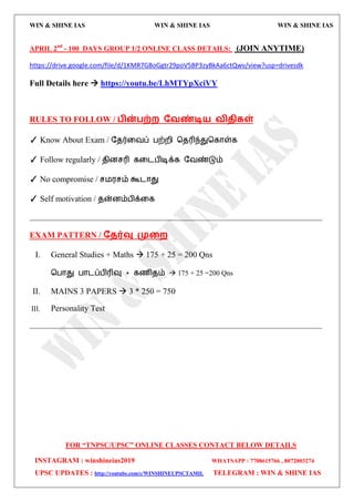WIN & SHINE IAS WIN & SHINE IAS WIN & SHINE IAS
FOR “TNPSC/UPSC” ONLINE CLASSES CONTACT BELOW DETAILS
INSTAGRAM : winshineias2019 WHATSAPP : 7708615766 , 8072003274
UPSC UPDATES : http://youtube.com/c/WINSHINEUPSCTAMIL TELEGRAM : WIN & SHINE IAS
APRIL 2nd
- 100 DAYS GROUP 1/2 ONLINE CLASS DETAILS: (JOIN ANYTIME)
https://drive.google.com/file/d/1KMR7GBoGgtr29poV5BP3zyBkAa6ctQwv/view?usp=drivesdk
Full Details here  https://youtu.be/LhMTYpXciVY
RULES TO FOLLOW / பின்பற்ம தலண்டி஬ லிதிகள்
✓ Know About Exam / தேர்வலப் பற்மி தேரிந்துதகொள்க
✓ Follow regularly / ேினசரி கவைபிடிக்க தலண்டும்
✓ No compromise / ச஫஭சம் கூைொது
✓ Self motivation / ேன்னம்பிக்வக
__________________________________________________________________________________
EXAM PATTERN / ததர்வு முறம
I. General Studies + Maths  175 + 25 = 200 Qns
தபொது பொைப்பிரிவு + கணிேம்  175 + 25 =200 Qns
II. MAINS 3 PAPERS  3 * 250 = 750
III. Personality Test
__________________________________________________________________________________
 