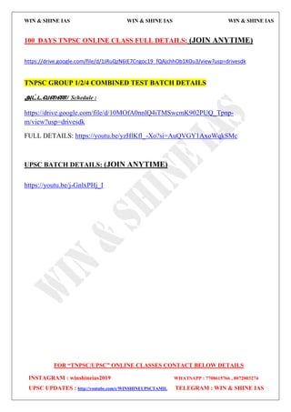 WIN & SHINE IAS WIN & SHINE IAS WIN & SHINE IAS
FOR “TNPSC/UPSC” ONLINE CLASSES CONTACT BELOW DETAILS
INSTAGRAM : winshineias2019 WHATSAPP : 7708615766 , 8072003274
UPSC UPDATES : http://youtube.com/c/WINSHINEUPSCTAMIL TELEGRAM : WIN & SHINE IAS
100 DAYS TNPSC ONLINE CLASS FULL DETAILS: (JOIN ANYTIME)
https://drive.google.com/file/d/1JRuQzN6IE7Cngoc19_fQAjchhOb1XOu3/view?usp=drivesdk
TNPSC GROUP 1/2/4 COMBINED TEST BATCH DETAILS
அட்டலறை/ Schedule :
https://drive.google.com/file/d/10MOfA0nnlQ4iTMSwcmK902PUQ_Tpnp-
m/view?usp=drivesdk
FULL DETAILS: https://youtu.be/yzHlKfl_-Xo?si=AuQVGY1AxoWqkSMc
UPSC BATCH DETAILS: (JOIN ANYTIME)
https://youtu.be/j-GnlxPHj_I
 