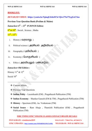WIN & SHINE IAS WIN & SHINE IAS WIN & SHINE IAS
FOR “TNPSC/UPSC” ONLINE CLASSES CONTACT BELOW DETAILS
INSTAGRAM : winshineias2019 WHATSAPP : 7708615766 , 8072003274
UPSC UPDATES : http://youtube.com/c/WINSHINEUPSCTAMIL TELEGRAM : WIN & SHINE IAS
BOOKLIST:
DETAILED VIDEO : https://youtu.be/XjmqEJzhsf4?si=Qws7Nn7NygGzCSus
Previous Year Question Bank (Prelims & Mains)
Samacheer 6th
– 12th
 2019/20 Edition
6th
to 10th
: Social , Science , Maths
11th
, 12th
:
i. History ( ல஭யொறு )
ii. Political science ( அ஭சி஬ல் அமிலி஬ல் )
iii. Geography ( புலி஬ி஬ல் )
iv. Economy ( தபொருரி஬ல் )
v. Ethics ( அ஭லி஬லும் பண்பொடும் )
Samacheer Old Edition :
History 11th
& 12th
Social 10th
___________________________________________________________________
 Current Affairs
 Previous Year Questions
 Indian Polity – Laxmikanth (EM) , Pragatheesh Publication (TM)
 Indian Economy – Shankar Ganesh (EM & TM) , Pragatheesh Publication (TM)
 History – Spectrum (EM) , ka. Venkatesan (TM)
 Social Issues – Ram Ahuja , Thamizhi Publication (EM) , Pragatheesh
Publication (TM)
 