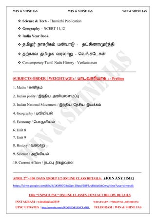 WIN & SHINE IAS WIN & SHINE IAS WIN & SHINE IAS
FOR “TNPSC/UPSC” ONLINE CLASSES CONTACT BELOW DETAILS
INSTAGRAM : winshineias2019 WHATSAPP : 7708615766 , 8072003274
UPSC UPDATES : http://youtube.com/c/WINSHINEUPSCTAMIL TELEGRAM : WIN & SHINE IAS
 Science & Tech - Thamizhi Publication
 Geography – NCERT 11,12
 India Year Book
 ே஫ிறர் நொகரிகம் பண்பொடு - ேட்சிணொமூர்த்ேி
 ேற்கொய ே஫ிறக ல஭யொறு – தலங்கதைசன்
 Contemporary Tamil Nadu History - Venkatatesan
___________________________________________________________________
SUBJECTS ORDER ( WEIGHTAGE) / பாடலாரி஬ாக : - Prelims
1. Maths / கணிேம்
2. Indian polity / இந்ேி஬ அ஭சி஬யவ஫ப்பு
3. Indian National Movement / இந்ேி஬ தேசி஬ இ஬க்கம்
4. Geography / புலி஬ி஬ல்
5. Economy / தபொருரி஬ல்
6. Unit 8
7. Unit 9
8. History / ல஭யொறு
9. Science / அமிலி஬ல்
10. Current Affairs / நைப்பு நிகழ்வுகள்
______________________________________________________________________
APRIL 2nd
- 100 DAYS GROUP 1/2 ONLINE CLASS DETAILS: (JOIN ANYTIME)
https://drive.google.com/file/d/1KMR7GBoGgtr29poV5BP3zyBkAa6ctQwv/view?usp=drivesdk
 