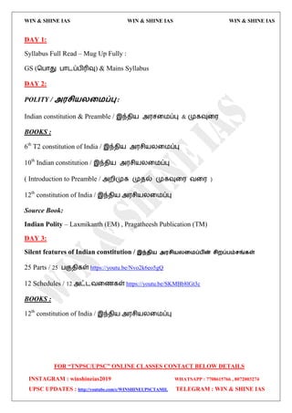WIN & SHINE IAS WIN & SHINE IAS WIN & SHINE IAS
FOR “TNPSC/UPSC” ONLINE CLASSES CONTACT BELOW DETAILS
INSTAGRAM : winshineias2019 WHATSAPP : 7708615766 , 8072003274
UPSC UPDATES : http://youtube.com/c/WINSHINEUPSCTAMIL TELEGRAM : WIN & SHINE IAS
DAY 1:
Syllabus Full Read – Mug Up Fully :
GS (தபொது பொைப்பிரிவு) & Mains Syllabus
DAY 2:
POLITY / அ஭சி஬யற஫ப்பு :
Indian constitution & Preamble / இந்ேி஬ அ஭சவ஫ப்பு & முகவுவ஭
BOOKS :
6th
T2 constitution of India / இந்ேி஬ அ஭சி஬யவ஫ப்பு
10th
Indian constitution / இந்ேி஬ அ஭சி஬யவ஫ப்பு
( Introduction to Preamble / அமிமுக முேல் முகவுவ஭ லவ஭ )
12th
constitution of India / இந்ேி஬ அ஭சி஬யவ஫ப்பு
Source Book:
Indian Polity – Laxmikanth (EM) , Pragatheesh Publication (TM)
DAY 3:
Silent features of Indian constitution / இந்தி஬ அ஭சி஬யற஫ப்பின் சிமப்பம்சங்கள்
25 Parts / 25 பகுேிகள் https://youtu.be/Nvo2k6eo5gQ
12 Schedules / 12 அட்ைலவணகள் https://youtu.be/SKMBb8lGt3c
BOOKS :
12th
constitution of India / இந்ேி஬ அ஭சி஬யவ஫ப்பு
 