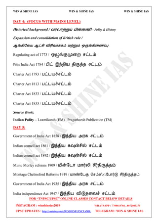WIN & SHINE IAS WIN & SHINE IAS WIN & SHINE IAS
FOR “TNPSC/UPSC” ONLINE CLASSES CONTACT BELOW DETAILS
INSTAGRAM : winshineias2019 WHATSAPP : 7708615766 , 8072003274
UPSC UPDATES : http://youtube.com/c/WINSHINEUPSCTAMIL TELEGRAM : WIN & SHINE IAS
DAY 4: (FOCUS WITH MAINS LEVEL)
Historical background / ல஭யாற்றுப் பின்னைி – Polity & History
Expansion and consolidation of British rule /
ஆங்கிதய஬ ஆட்சி லிரிலாக்கம் ஫ற்றும் ஒருங்கிறைப்பு
Regulating act of 1773 / எழுங்குமுவம சட்ைம்
Pitts India Act 1784 / பிட் இந்ேி஬ ேிருத்ே சட்ைம்
Charter Act 1793 / பட்ை஬ச்சட்ைம்
Charter Act 1813 / பட்ை஬ச்சட்ைம்
Charter Act 1833 / பட்ை஬ச்சட்ைம்
Charter Act 1853 / பட்ை஬ச்சட்ைம்
Source Book:
Indian Polity – Laxmikanth (EM) , Pragatheesh Publication (TM)
DAY 5:
Government of India Act 1858 / இந்ேி஬ அ஭சு சட்ைம்
Indian council act 1861 / இந்ேி஬ கவுன்சில் சட்ைம்
Indian council act 1892 / இந்ேி஬ கவுன்சில் சட்ைம்
Minto Morley reforms 1909 / ஫ின்தைொ ஫ொர்யி சீர்ேிருத்ேம்
Montagu Chelmsford Reforms 1919 / ஫ொண்தைகு தசம்ஸ்ஃதபொர்டு சீர்ேிருத்ேம்
Government of India Act 1935 / இந்ேி஬ அ஭சு சட்ைம்
India independence Act 1947 / இந்ேி஬ லிடுேவயச் சட்ைம்
 