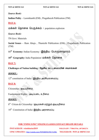 WIN & SHINE IAS WIN & SHINE IAS WIN & SHINE IAS
FOR “TNPSC/UPSC” ONLINE CLASSES CONTACT BELOW DETAILS
INSTAGRAM : winshineias2019 WHATSAPP : 7708615766 , 8072003274
UPSC UPDATES : http://youtube.com/c/WINSHINEUPSCTAMIL TELEGRAM : WIN & SHINE IAS
Source Book:
Indian Polity – Laxmikanth (EM) , Pragatheesh Publication (TM)
DAY 6:
஫க்கள் தேொவக தபருக்கம் / population explosion
Source Book:
TN Govt. Materials
Social Issues – Ram Ahuja , Thamizhi Publication (EM) , Pragatheesh Publication
(TM)
11th
Economy: Indian Economy / இந்ேி஬ தபொருரொேொ஭ம்
10th
Geography: India Population/ ஫க்கள் தேொவக
DAY 7:
Challenges of Nation building / ததசி஬ கட்டற஫ப்பின் சலால்கள்
BOOKS :
12th
constitution of India / இந்ேி஬ அ஭சி஬யவ஫ப்பு
DAY 8:
Citizenship / குடிம௃ரிவ஫
Fundamental Rights / அடிப்பவை உரிவ஫
BOOKS:
8th
Citizen & Citizenship / குடி஫கன் ஫ற்றும் குடிம௃ரிவ஫
10th
Constitution of India/ இந்ேி஬ அ஭சவ஫ப்பு
 