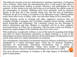 This helps the sessions to be live and interactive learning experiences. Contrasting
with a webcast, where there the communication flow is one-way[1], this offers a
two-way communication leading to greater efficiency and participation by the
audience. In this system every user has to log on to an internet site and be a part of
the presentation or seminar. Webinars have been primarily used by business
houses in the past but it has recently found way into the area of Education.
Webinars are all set to bring a revolution in the Education sector. Offering global
reach, these offer a mix of audio, video, text and other forms of live interaction.
Online learning results to learning and other supportive resources that are
available through a computer and it includes computer based training, computer
based instruction and technology. The e-learning system use text messages to
deliver information and data. Student or e-learners will be in their computer
receiving lectures as if they are in classroom. This has gone a long way helping e-
learners to acquire degree in the institution they have never seen.
Web-conference, in particular webinar, is one of the tools for acquiring knowledge
and skills by future Humanities specialists in digital learning; it is one of the
technologies of group interaction between all the participants of educational work,
which unites them in a single information environment.
The contemporary educational environment based on distance technologies can be
interpreted as a virtual developed space, which has its structure, properties,
principles of construction, interaction environment, and a system of
interconnections and relationships. Today, three models of organizing the
educational process based on distance technologies are used most widely.
The most obvious advantage of webinars is the high degree of flexibility they
grant to participants.
 