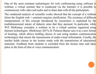 One of the most common technologies for web conferencing using software is
webinar, a virtual seminar that is conducted via the Internet; it is possible to
communicate with video and audio and to share data with all the participants.
The conducted analysis of scientific works showed that the concept of a webinar
(from the English web + seminar) requires clarification. The existence of different
interpretations of this concept introduced by researchers is explained by the
multidimensional nature of didactic aims that they pursued. In particular, while
W.P. McKinney considers a webinar to be a virtual seminar organized using
Internet technologies (McKinney 2017), R. Polanco-Bueno sees it as a new format
of learning, which allows holding classes in real using modern communication
technologies that ensure the transmission of audio-visual information. Usually, the
teacher holds classes in the lecture mode with the transmission of educational
materials. Feedback from students is excluded from the lecture time and takes
place in the form of chat or voice communication.
 