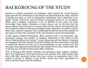 BACKGROUNG OF THE STUDY
Internet as global connection of computers sited around the world forming
huge network for information to be shared and disseminated by many millions
of people has done so well in information technology and in education so to
speak. Virtual classroom and text-based e-learning cannot be an exception.
Often time’s students experience a lot of difficult in the quest for basic
knowledge from higher institution of their choice, not for the fact that the
person doesn’t have resources to acquire them but the risk in traveling from the
said institution wherever the person might be pose problems. In order to reduce
these risks, satellite computer were established but did not solve the problem of
traveling out from one’s location to the said location in quest for knowledge.
In this regard, Federal Polytechnic, Bida compete with a of institutions, this
sometimes reduces the number of students enrollment in the school to the
above listed problems the system “virtual classroom and text based e- learning
was designed with this Federal Polytechnic Bida will have thousands of student
in which she doesn’t provide any a accommodation or any structure for and
still gain much grounds economically and student all over the world suffer less
in having any of Federal Polytechnic Bida certificate.
This is designed that before anybody can participate must register. Students
have free registration form but lecturers must provide their staff number that
tally with their surnames before they have access to registration form. One
month is giving to student to pay his/her school fees after registration to
remove his/her name from the database.
 