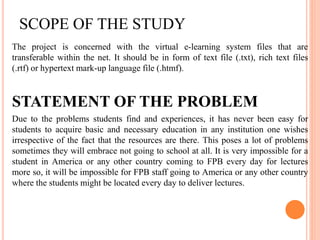 SCOPE OF THE STUDY
The project is concerned with the virtual e-learning system files that are
transferable within the net. It should be in form of text file (.txt), rich text files
(.rtf) or hypertext mark-up language file (.htmf).
STATEMENT OF THE PROBLEM
Due to the problems students find and experiences, it has never been easy for
students to acquire basic and necessary education in any institution one wishes
irrespective of the fact that the resources are there. This poses a lot of problems
sometimes they will embrace not going to school at all. It is very impossible for a
student in America or any other country coming to FPB every day for lectures
more so, it will be impossible for FPB staff going to America or any other country
where the students might be located every day to deliver lectures.
 