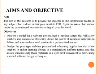 AIMS AND OBJECTIVE
Aim
The aim of this research is to provide the students all the information needed in
any subject that is done in this great institute FPB. Again to assure that student
meets the current trend to academic setting all over the world.
Objectives
 Develop a model for a webinar personalised e-learning system that will allow
teachers and students to efficiently utilize the power of computer networks to
deliver and access educational services in a personalized manner.
 Design the prototype webinar personalised e-learning application that allow
teachers to author learning objects in a standardized uniform format and that
allows students study those materials in a style most convenient to them, using
standard software design techniques
 