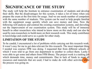 SIGNIFICANCE OF THE STUDY
The study will help the Institute to entrance examination of students and develop
their skills. But the disadvantages for this system, it takes a lot of times when you
prepare the exam at the first time for usage. And we are needs number of computers
with the same number of students. This system can be used to help people familiar
with the equipment usage quickly which can save money and time. Now the
following will analysis and contrast the existing examination systems, and shoveling
out the improvement of our examination system. This study will be of immense
benefit to other researchers who intend to know more on this study and can also be
used by non-researchers to build more on their research work. This study contributes
to knowledge and could serve as a guide for other study.
LIMITATION OF THE STUDY
To be candid, I encountered a lot of problems while carrying out this research work.
It wasn’t easy for me to get data relevant for this research. The most important thing
I needed was courses FPB was doing. I requested that from different schools of
which I were told to go from one department to another to collect them. Lastly I
were able to get some and others from FPB library. The project work is a tasking job
which demands time, money and commitments. Due to lack of funds to meet all
resources and materials that are used, I had to make do with other activities while
the process was going on.
 