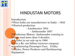 HINDUSTAN MOTORS
Introduction
First India car manufacturer in India – 1942
Started production
              - Landmaster 1954
                  - Ambassador 1957
Hindustan Motors- Ambassador running in
Indian road more than 5 decades.
 Leader in car sale up to 1980
It is a Rs. one billion turnover company
manufacturing Passenger Cars, Utility
Vehicles, Power Products and Earthmoving
Equipment.
 