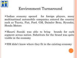 Environment Turnaround
Indian economy opened       for foreign players, many
multinational automobile companies entered the country
such as Toyota, Fiat, Ford. GM, Daimler Benz, Hyundai,
Honda Motors

Maurti Suzuki was able to bring brands for each
segment across nation. Substitute for the brand was quite
visible in the economy

HM didn’t know where they fit in the existing economy
 
