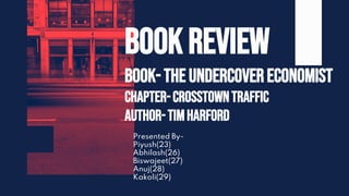Presented By-
Piyush(23)
Abhilash(26)
Biswajeet(27)
Anuj(28)
Kakoli(29)
BOOK REVIEW
Book-The Undercovereconomist
Chapter-Crosstowntraffic
Author-TimHarford
 