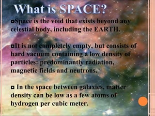 ◘Space is the void that exists beyond any
celestial body, including the EARTH.
◘It is not completely empty, but consists of
hard vacuum containing a low density of
particles: predominantly radiation,
magnetic fields and neutrons.
◘ In the space between galaxies, matter
density can be low as a few atoms of
hydrogen per cubic meter.
 