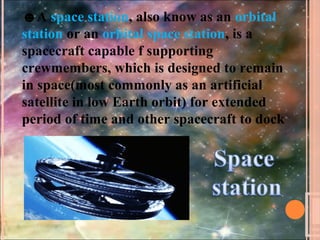 ☻A space station, also know as an orbital
station or an orbital space station, is a
spacecraft capable f supporting
crewmembers, which is designed to remain
in space(most commonly as an artificial
satellite in low Earth orbit) for extended
period of time and other spacecraft to dock
 