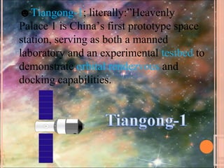 ☻Tiangong-1; literally:”Heavenly
Palace 1 is China’s first prototype space
station, serving as both a manned
laboratory and an experimental testbed to
demonstrate orbital rendezvous and
docking capabilities.
 