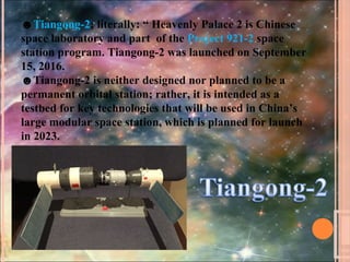 ☻Tiangong-2; literally: “ Heavenly Palace 2 is Chinese
space laboratory and part of the Project 921-2 space
station program. Tiangong-2 was launched on September
15, 2016.
☻Tiangong-2 is neither designed nor planned to be a
permanent orbital station; rather, it is intended as a
testbed for key technologies that will be used in China’s
large modular space station, which is planned for launch
in 2023.
 