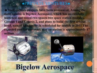 ♠PRIIVATE VENTURES♠
☻Many private projects have been announced. Among the
most notable is Bigelow Aerospace, which has successfully
launched and tested two spaces two space station modules,
Genesis 1 and Genesis 2, and plans to build the first orbital
hotel, named Sundancer, is scheduled for launch in 2011.The
expected cost for one-week stay on station is approximately $7
million.
 