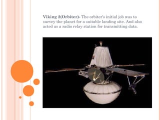 Viking 2(Orbiter)- The orbiter's initial job was to
survey the planet for a suitable landing site. And also
acted as a radio relay station for transmitting data. 
 