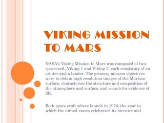 VIKING MISSION
TO MARS
NASA's Viking Mission to Mars was composed of two
spacecraft, Viking 1 and Viking 2, each consisting of an
orbiter and a lander. The primary mission objectives
were to obtain high resolution images of the Martian
surface, characterize the structure and composition of
the atmosphere and surface, and search for evidence of
life.
Both space craft where launch in 1976, the year in
which the united states celebrated its bicentennial.
 