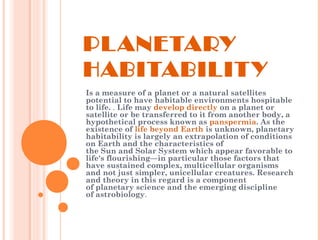 PLANETARY
HABITABILITY
Is a measure of a planet or a natural satellites
potential to have habitable environments hospitable
to life. . Life may develop directly on a planet or
satellite or be transferred to it from another body, a
hypothetical process known as panspermia. As the
existence of life beyond Earth is unknown, planetary
habitability is largely an extrapolation of conditions
on Earth and the characteristics of
the Sun and Solar System which appear favorable to
life's flourishing—in particular those factors that
have sustained complex, multicellular organisms
and not just simpler, unicellular creatures. Research
and theory in this regard is a component
of planetary science and the emerging discipline
of astrobiology.
 