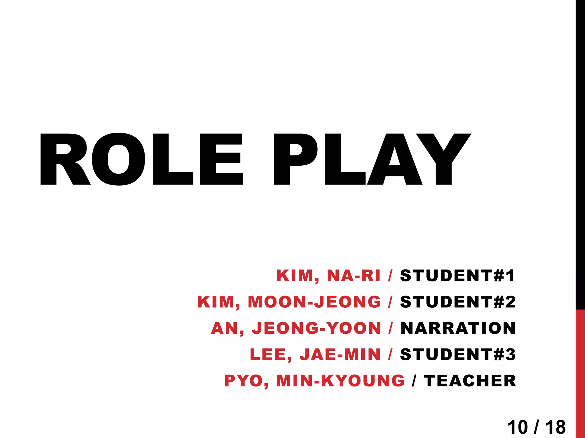 ROLE PLAY
         KIM, NA-RI / STUDENT#1
   KIM, MOON-JEONG / STUDENT#2
    AN, JEONG-YOON / NARRATION
       LEE, JAE-MIN / STUDENT#3
     PYO, MIN-KYOUNG / TEACHER

                              10 / 18
 