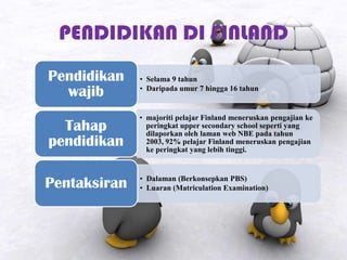 PENDIDIKAN DI FINLAND
• Selama 9 tahun
• Daripada umur 7 hingga 16 tahun
Pendidikan
wajib
• majoriti pelajar Finland meneruskan pengajian ke
peringkat upper secondary school seperti yang
dilaporkan oleh laman web NBE pada tahun
2003, 92% pelajar Finland meneruskan pengajian
ke peringkat yang lebih tinggi.
Tahap
pendidikan
• Dalaman (Berkonsepkan PBS)
• Luaran (Matriculation Examination)Pentaksiran
 