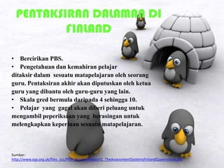 PENTAKSIRAN DALAMAN DI
FINLAND
• Bercirikan PBS.
• Pengetahuan dan kemahiran pelajar
ditaksir dalam sesuatu matapelajaran oleh seorang
guru. Pentaksiran akhir akan diputuskan oleh ketua
guru yang dibantu oleh guru-guru yang lain.
• Skala gred bermula daripada 4 sehingga 10.
• Pelajar yang gagal akan diberi peluang untuk
mengambil peperiksaan yang berasingan untuk
melengkapkan keperluan sesuatu matapelajaran.
Sumber:
http://www.sqa.org.uk/files_ccc/PNP_ResearchReport1_TheAssessmentSystemsFinlandQueensland.pdf
 